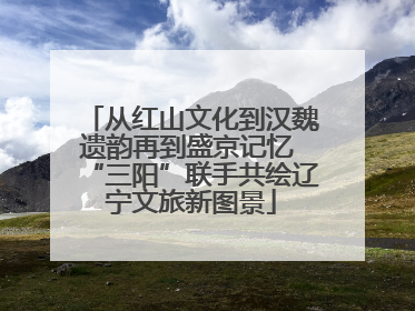 从红山文化到汉魏遗韵再到盛京记忆 “三阳”联手共绘辽宁文旅新图景