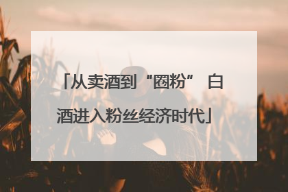 从卖酒到“圈粉” 白酒进入粉丝经济时代
