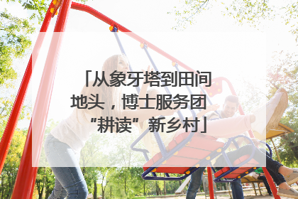 从象牙塔到田间地头，博士服务团“耕读”新乡村