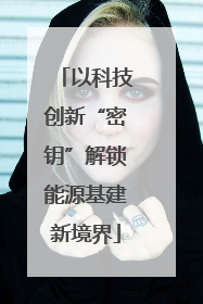 以科技创新“密钥”解锁能源基建新境界