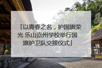 以青春之名，护国旗荣光 乐山嘉州学校举行国旗护卫队交接仪式