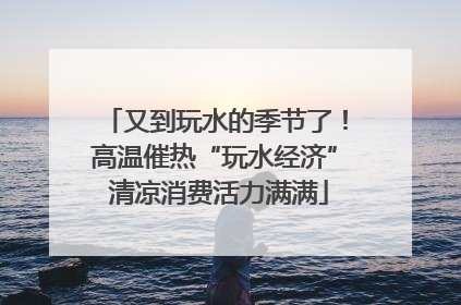 又到玩水的季节了！高温催热“玩水经济” 清凉消费活力满满