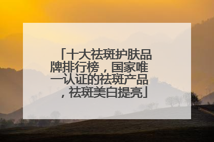 十大祛斑护肤品牌排行榜，国家唯一认证的祛斑产品，祛斑美白提亮