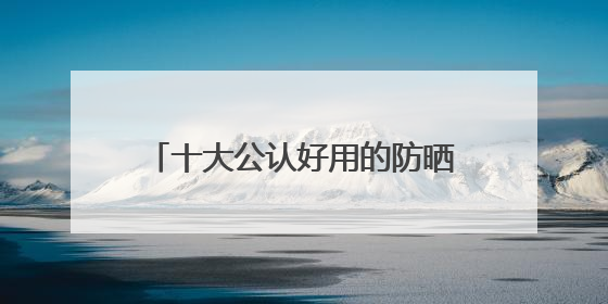 十大公认好用的防晒霜：10款王炸单品，优质选择值得一试！