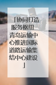 协同打造服务枢纽 青岛运输中心推进国际道路运输集结中心建设