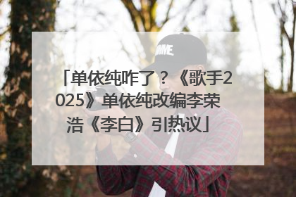 单依纯咋了？《歌手2025》单依纯改编李荣浩《李白》引热议
