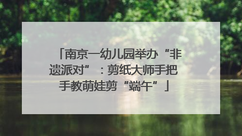 南京一幼儿园举办“非遗派对”：剪纸大师手把手教萌娃剪“端午”
