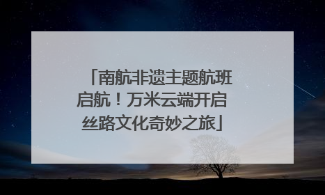 南航非遗主题航班启航！万米云端开启丝路文化奇妙之旅