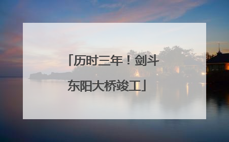 历时三年！剑斗东阳大桥竣工