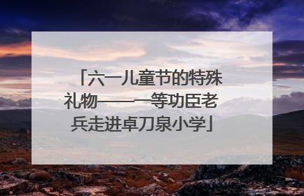 六一儿童节的特殊礼物——一等功臣老兵走进卓刀泉小学