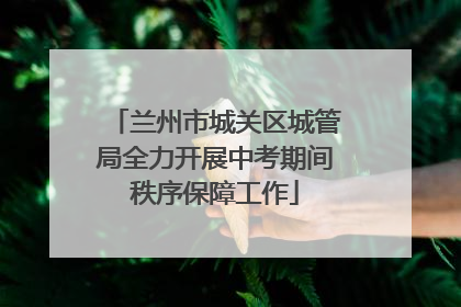 兰州市城关区城管局全力开展中考期间秩序保障工作