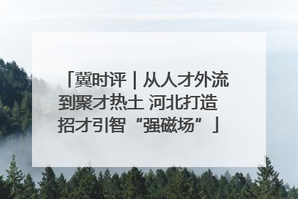 冀时评｜从人才外流到聚才热土 河北打造招才引智“强磁场”