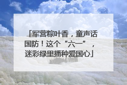 军营粽叶香，童声话国防！这个“六一”，迷彩绿里播种爱国心