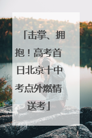 击掌、拥抱！高考首日北京十中考点外燃情送考