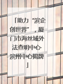 助力“滨企创世界”，厦门市海丝域外法查明中心·滨州中心揭牌