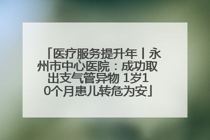 医疗服务提升年丨永州市中心医院：成功取出支气管异物 1岁10个月患儿转危为安