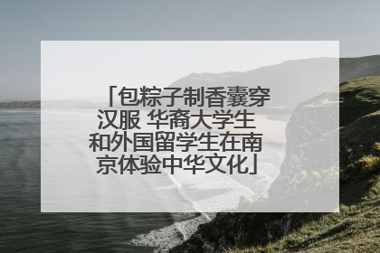 包粽子制香囊穿汉服 华裔大学生和外国留学生在南京体验中华文化