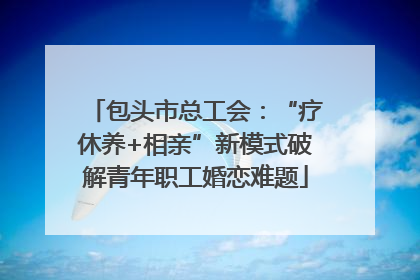 包头市总工会：“疗休养+相亲”新模式破解青年职工婚恋难题