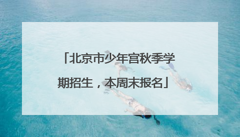 北京市少年宫秋季学期招生，本周末报名