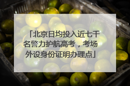 北京日均投入近七千名警力护航高考，考场外设身份证明办理点