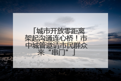 城市开放零距离 架起沟通连心桥！市中城管邀请市民群众来“串门”