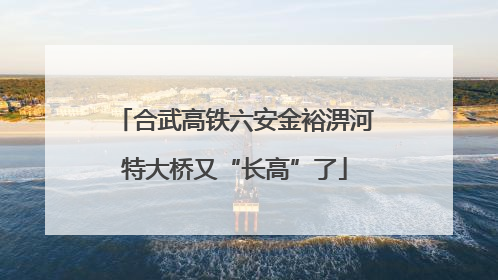 合武高铁六安金裕淠河特大桥又“长高”了