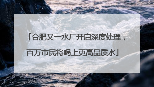 合肥又一水厂开启深度处理，百万市民将喝上更高品质水