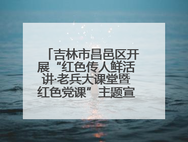 吉林市昌邑区开展“红色传人鲜活讲·老兵大课堂暨红色党课”主题宣讲活动