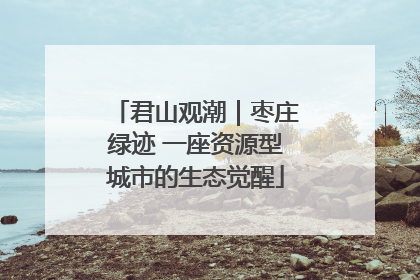 君山观潮｜枣庄绿迹 一座资源型城市的生态觉醒