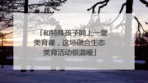 和特殊孩子同上一堂美育课，这场融合生态美育活动很温暖
