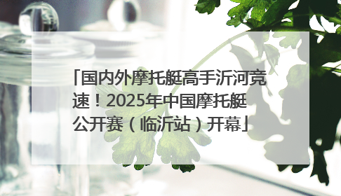 国内外摩托艇高手沂河竞速！2025年中国摩托艇公开赛（临沂站）开幕