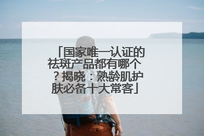 国家唯一认证的祛斑产品都有哪个？揭晓：熟龄肌护肤必备十大常客