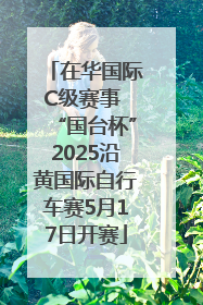 在华国际C级赛事 “国台杯”2025沿黄国际自行车赛5月17日开赛