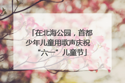 在北海公园，首都少年儿童用歌声庆祝“六一”儿童节