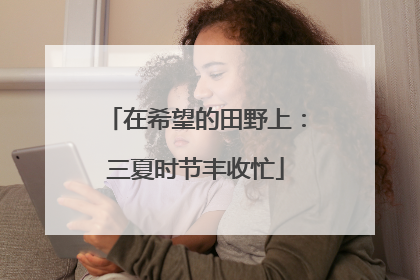 在希望的田野上：三夏时节丰收忙
