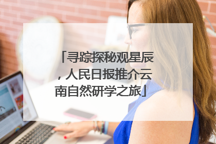 寻踪探秘观星辰，人民日报推介云南自然研学之旅