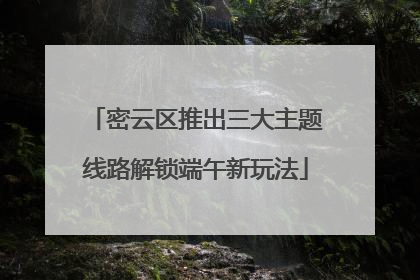 密云区推出三大主题线路解锁端午新玩法