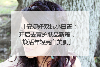 安婕妤双抗小白管：开启去黄护肤品新篇，焕活年轻亮白美肌