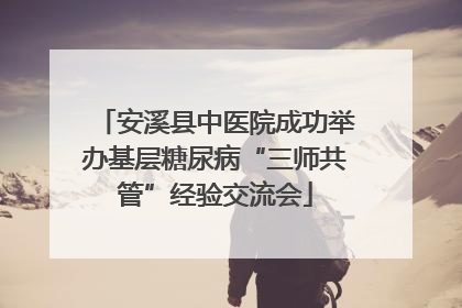 安溪县中医院成功举办基层糖尿病“三师共管”经验交流会
