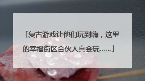 复古游戏让他们玩到嗨，这里的幸福街区合伙人真会玩……