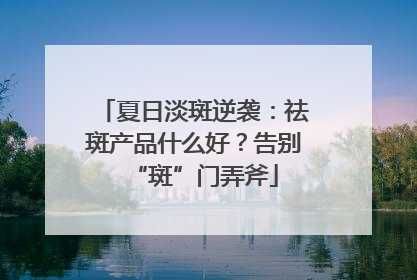 夏日淡斑逆袭：祛斑产品什么好？告别“斑”门弄斧