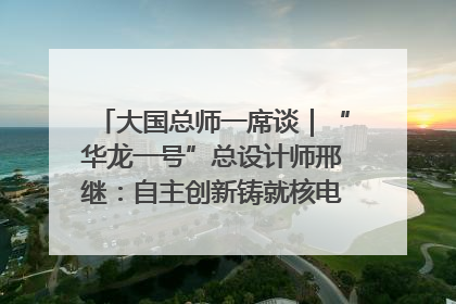 大国总师一席谈｜“华龙一号”总设计师邢继：自主创新铸就核电“国家名片”