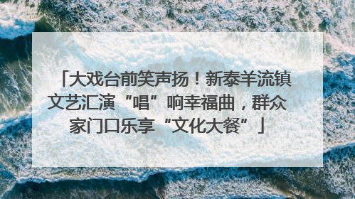 大戏台前笑声扬！新泰羊流镇文艺汇演“唱”响幸福曲，群众家门口乐享“文化大餐”