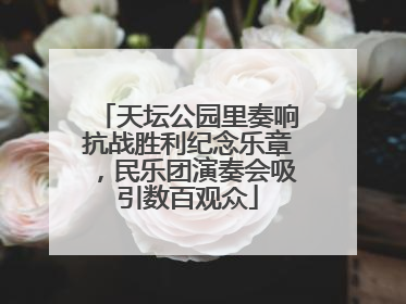 天坛公园里奏响抗战胜利纪念乐章，民乐团演奏会吸引数百观众