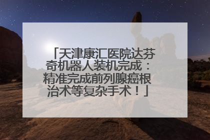 天津康汇医院达芬奇机器人装机完成：精准完成前列腺癌根治术等复杂手术！