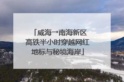威海→南海新区 高铁半小时穿越网红地标与秘境海岸