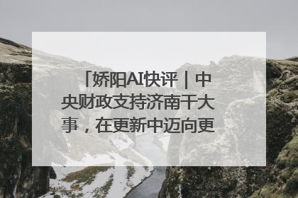 娇阳AI快评｜中央财政支持济南干大事，在更新中迈向更“新”的未来