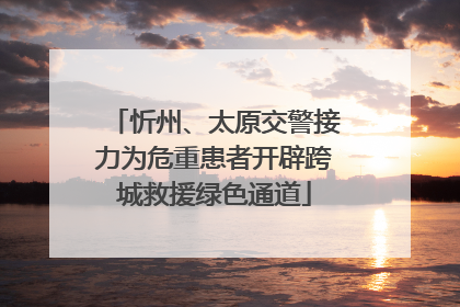 忻州、太原交警接力为危重患者开辟跨城救援绿色通道