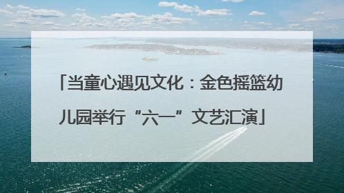 当童心遇见文化：金色摇篮幼儿园举行“六一”文艺汇演