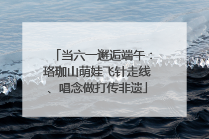 当六一邂逅端午：珞珈山萌娃飞针走线、唱念做打传非遗